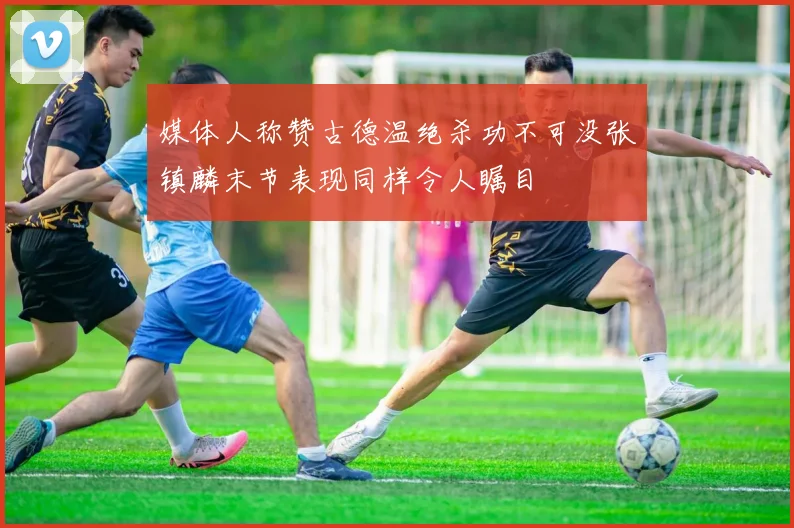 媒体人称赞古德温绝杀功不可没张镇麟末节表现同样令人瞩目