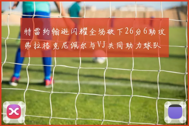 特雷约翰逊闪耀全场砍下26分6助攻弗拉格克尼佩尔与VJ共同助力球队表现出色