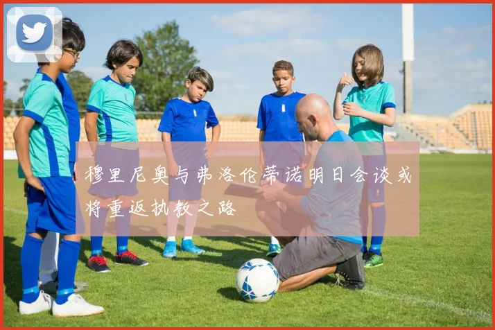 穆里尼奥与弗洛伦蒂诺明日会谈或将重返执教之路