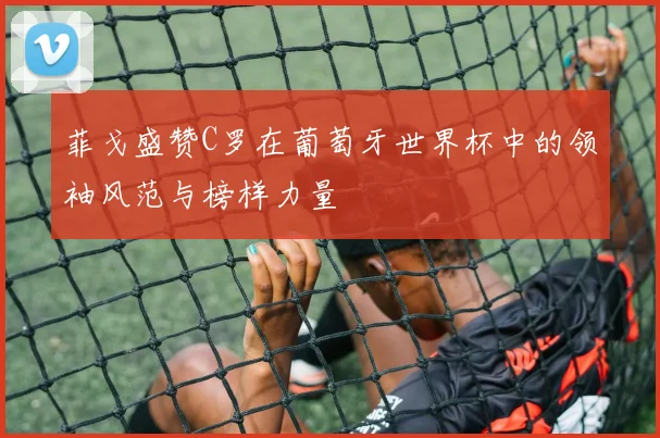 菲戈盛赞C罗在葡萄牙世界杯中的领袖风范与榜样力量
