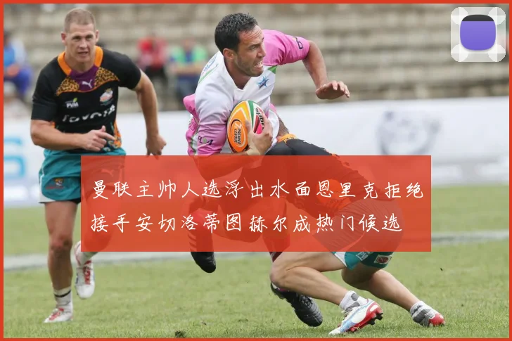 曼联主帅人选浮出水面恩里克拒绝接手安切洛蒂图赫尔成热门候选