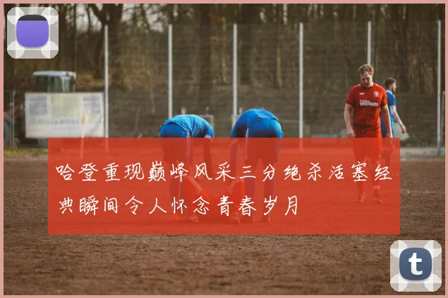 哈登重现巅峰风采三分绝杀活塞经典瞬间令人怀念青春岁月