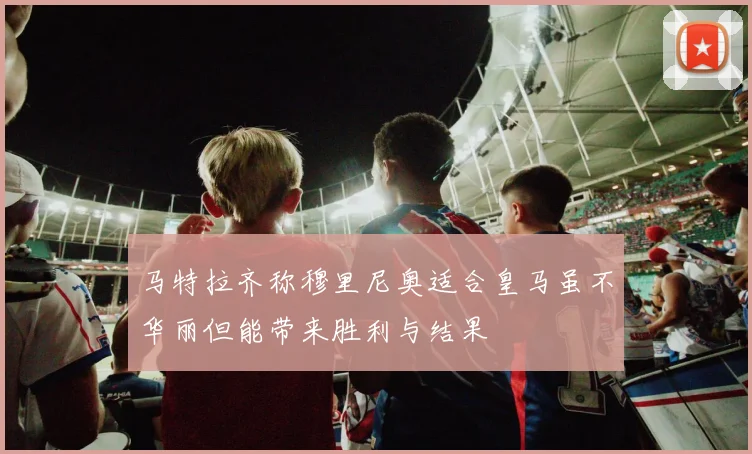 马特拉齐称穆里尼奥适合皇马虽不华丽但能带来胜利与结果
