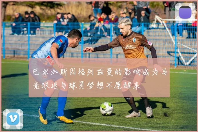 巴尔加斯因格列兹曼的影响成为马竞球迷与球员梦想不愿醒来