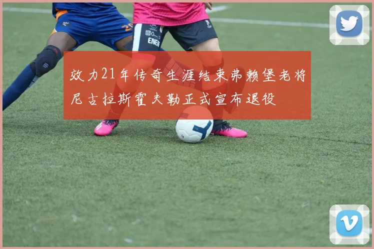 效力21年传奇生涯结束弗赖堡老将尼古拉斯霍夫勒正式宣布退役