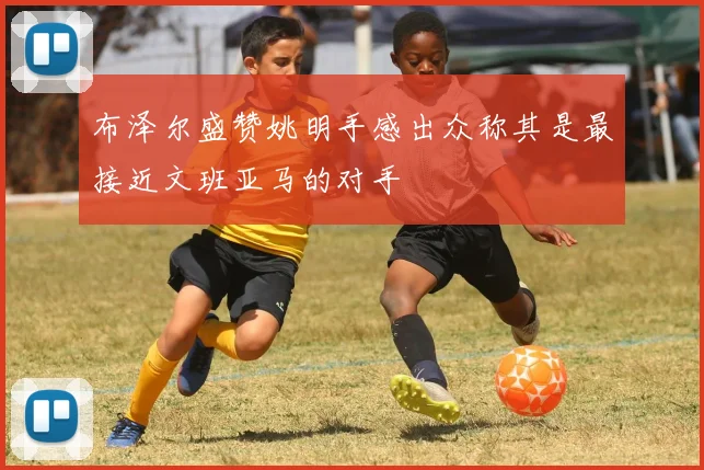 布泽尔盛赞姚明手感出众称其是最接近文班亚马的对手