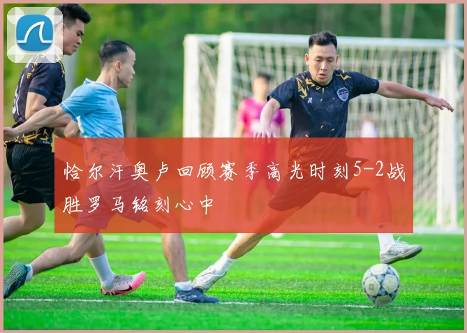 恰尔汗奥卢回顾赛季高光时刻5-2战胜罗马铭刻心中